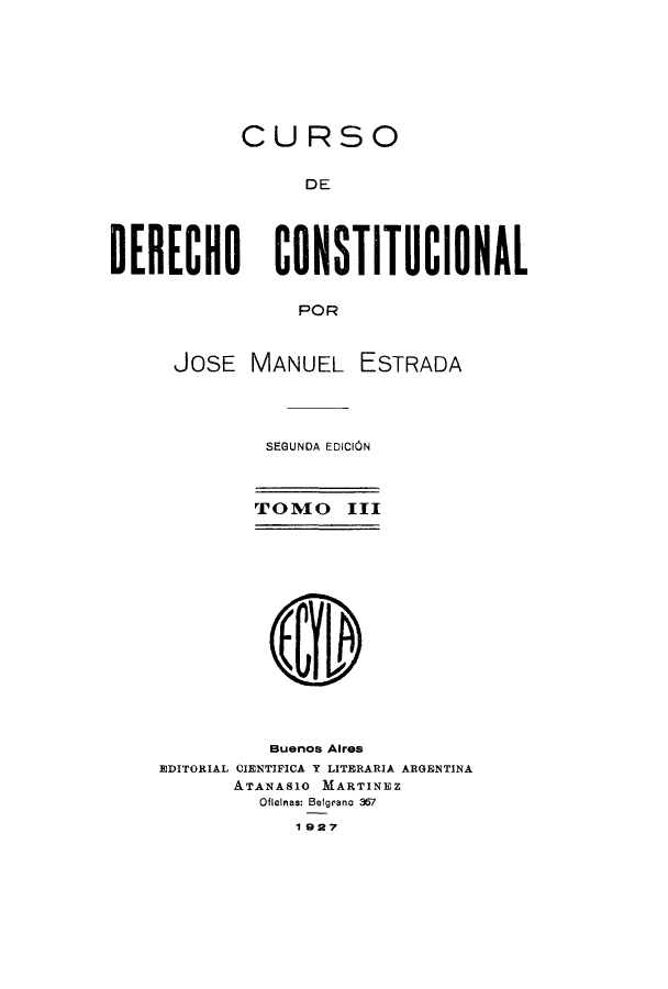 handle is hein.cow/cursdec0003 and id is 1 raw text is: CURSO
DE
DERECHO CONSTITUCIONAL
POR

JOSE MANUEL ESTRADA
SEGUNDA EDIC1ON
TOMO III
Buenos Aires
EDITORIAL CIENTIFICA Y LITERARIA ARGENTINA
ATANAS1O MARTINEZ
Oflainas: Belgrano 367
1927


