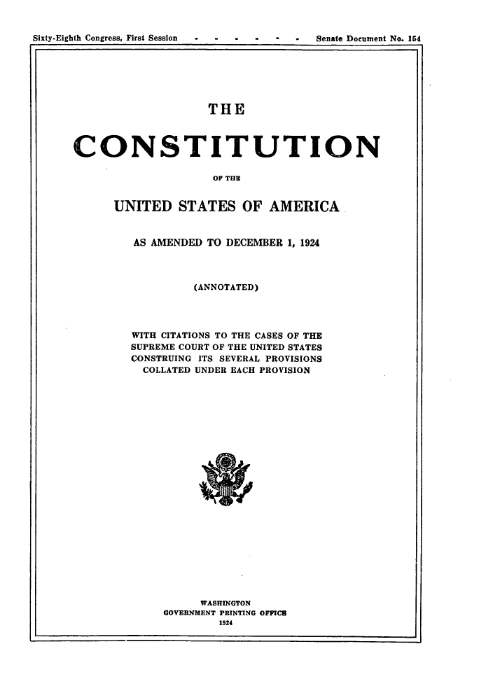 handle is hein.cow/cusaadc0001 and id is 1 raw text is: Sixty-Eighth Congress, First Session                   -   *    Senate Document No. 154
1 1

THE
CONSTITUTION
OF THE
UNITED STATES OF AMERICA

AS AMENDED TO DECEMBER 1, 1924
(ANNOTATED)
WITH CITATIONS TO THE CASES OF THE
SUPREME COURT OF THE UNITED STATES
CONSTRUING ITS SEVERAL PROVISIONS
COLLATED UNDER EACH PROVISION

WASHINGTON
GOVERNMENT PRINTING OFFICE
1924

I


