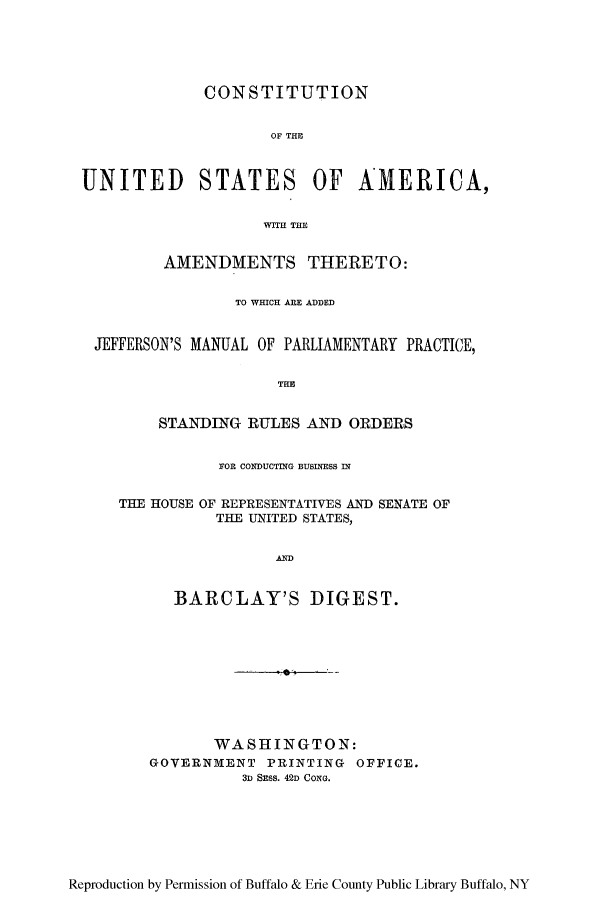 handle is hein.cow/cusajefm0001 and id is 1 raw text is: CONSTITUTION

OF THE
UNITED STATES OF AMERICA,
WITH THE
AMENDMENTS THERETO:
TO WHICH ARE ADDED
JEFFERSON'S MANUAL OF PARLIAMENTARY PRACTICE,

STANDING RULES AND ORDERS
FOR CONDUCTIG BUSINESS IN
THE HOUSE OF REPRESENTATIVES AND SENATE OF
THE UNITED STATES,
BARCLAY'S DIGEST.
WASHINGTON:
GOVERNMENT PRINTING OFFICE.
3D Smss. 42D CONG.

Reproduction by Permission of Buffalo & Erie County Public Library Buffalo, NY


