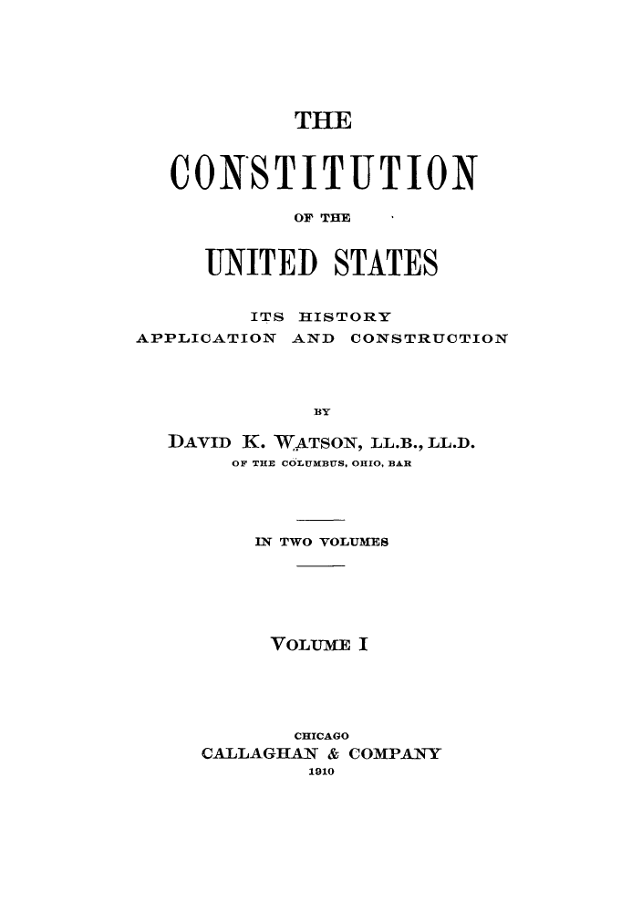 handle is hein.cow/cusapc0001 and id is 1 raw text is: THE
CONSTITUTION
OF TIM
UNITED STATES
ITS HISTORY
APPLICATION AND CONSTRUCTION
BY
DAVID K. WATSON, LL.B., LL.D.
OF THE COLUMBUS, OHIO, BAR
IN TWO VOLUMES
VOLUME I
CHICAGO
CALLAGHAN & COMPANY
1910


