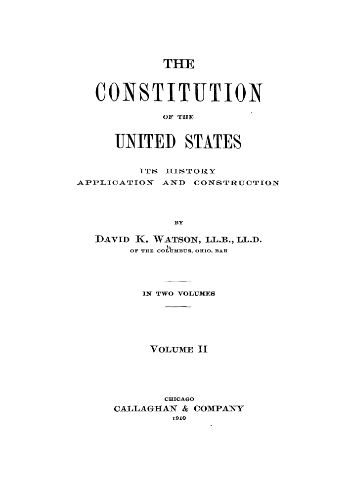 handle is hein.cow/cusapc0002 and id is 1 raw text is: THE
CONSTITUTION
OF THE
UNITED STATES
ITS HISTORY
APPLICATION AND CONSTRUCTION
BY
IDAVID K. WATSON, LL.B., LL.D.
OF THE COLUMBUS, OHIO, BAR

IN TWO VOLUMES
VOLUME 11
CHICAGO
CALLAGHAN & COMPANY
1910


