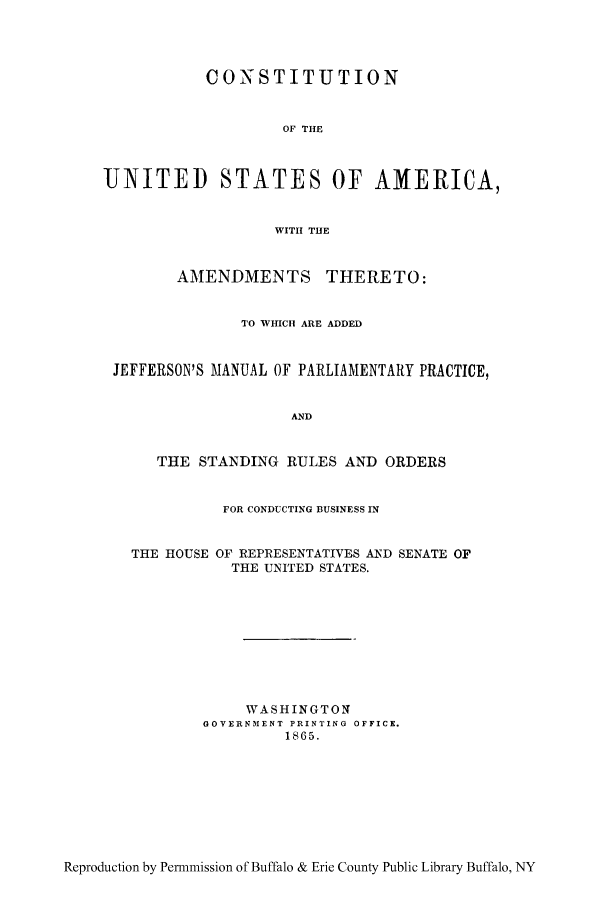 handle is hein.cow/cusawhi0001 and id is 1 raw text is: CONSTITUTION
OF THE
UNITED STATES OF AMERICA,
WITH THE
AMENDMENTS THERETO:
TO WHICH ARE ADDED
JEFFERSON'S MANUAL OF PARLIAMENTARY PRACTICE,
AND
THE STANDING RULES AND ORDERS
FOR CONDUCTING BUSINESS IN
THE HOUSE OF REPRESENTATIVES AND SENATE OF
THE UNITED STATES.
WASHINGTON
GOVERNMENT PRINTING OFFICE.
1865.

Reproduction by Permmission of Buffalo & Erie County Public Library Buffalo, NY



