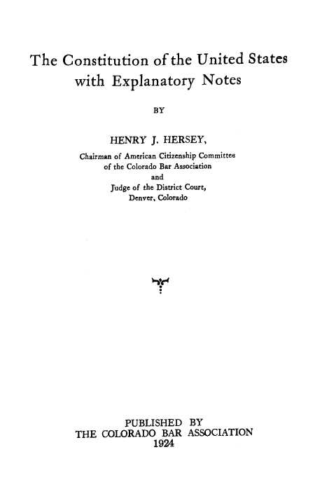 handle is hein.cow/cusex0001 and id is 1 raw text is: The Constitution of the United States
with Explanatory Notes
BY
HENRY J. HERSEY,
Chairman of American Citizenship Committee
of the Colorado Bar Association
and
Judge of the District Court,
Denver, Colorado
PUBLISHED BY
THE COLORADO BAR ASSOCIATION
1924


