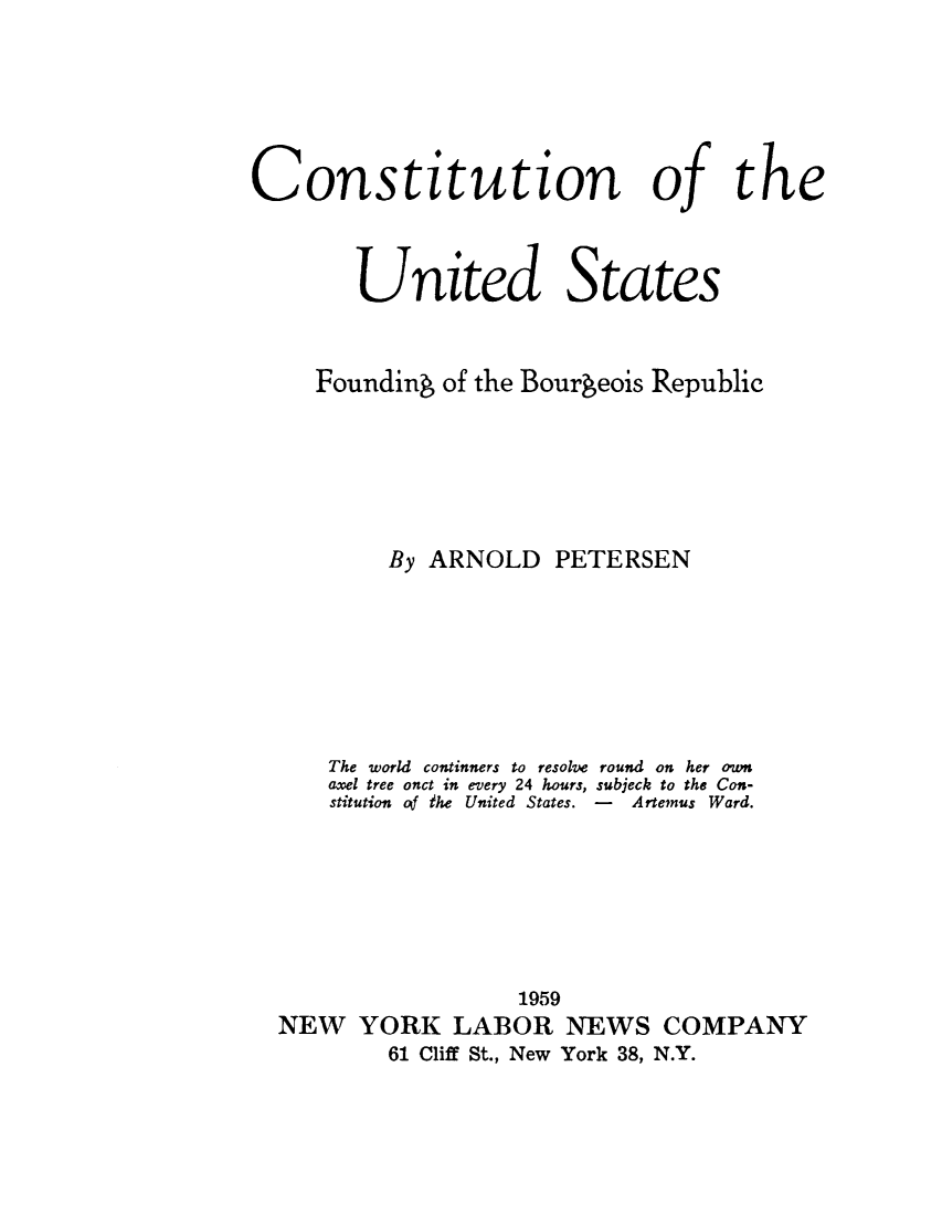 handle is hein.cow/cusfbr0001 and id is 1 raw text is: Constitution of the
United States
Founding of the Bourgeois Republic
By ARNOLD PETERSEN

The world continners to resolve
axel tree onct in every 24 hours,
stitution of the United States.

round on her own
subjeck to the Con-
-   Artemus Ward.

1959
NEW YORK LABOR NEWS COMPANY
61 Cliff St., New York 38, N.Y.


