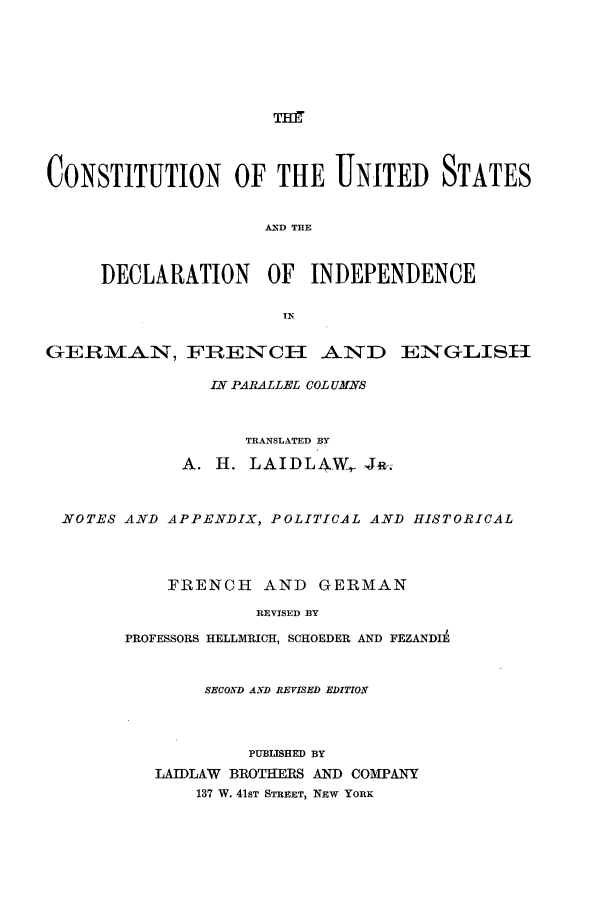 handle is hein.cow/custadin0001 and id is 1 raw text is: TH
CONSTITUTION OF THE UNITED STATES
AND THE
DECLARATION       OF   INDEPENDENCE
GERM         i, FRENCH AND ENGLISH
IN PARALLEL COL UMNS
TRANSLATED BY
A. H. LAIDLAW, JR.
NOTES AND APPENDIX, POLITICAL AND HISTORICAL
FRENCH AND GERMAN
REVISED BY
PROFESSORS HELLMRICH, SCHOEDER AND FEZANDIE
SECOND AIND REVISED EDITION
PUBLISHED BY
LAIDLAW BROTHERS AND COMPANY
137 W. 41ST STREET, NEW YORK


