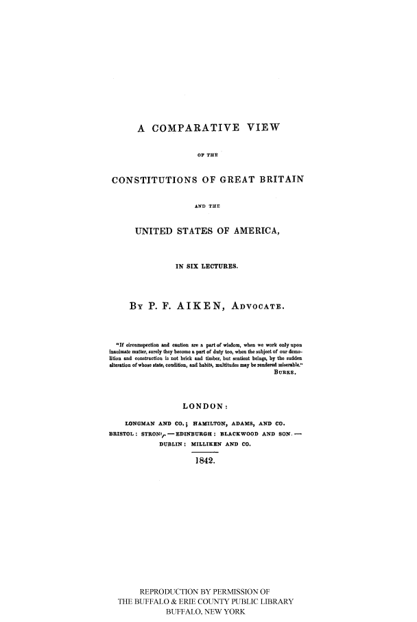 handle is hein.cow/cvcgbri0001 and id is 1 raw text is: 















        A COMPARATIVE VIEW


                        OF THE


 CONSTITUTIONS OF GREAT BRITAIN


                       AND THE


       UNITED STATES OF AMERICA,



                  IN SIX LECTURES.




     By P. F. AIKEN, ADVOCATE.




  If circumspection and caution are a part of wisdom, when we work only upon
inaniste matter, surely they become a part of duty too, when the subject of our demo-
lition and construction is not brick and timber, but sentient beings, by the sudden
alteration of whose state, condition, and habits, multitudes may be rendered miserable.',
                                            BuRKE.



                    LONDON:

    LONGMAN AND CO.; HAMILTON, ADAMS, AND CO.
BRISTOL: STRONIP.-EDINBURGH: BLACKWOOD AND SON -
             DUBLIN: MILLIKEN AND CO.

                       1842.
















        REPRODUCTION BY PERMISSION OF
  THE BUFFALO & ERIE COUNTY PUBLIC LIBRARY
               BUFFALO, NEW YORK


