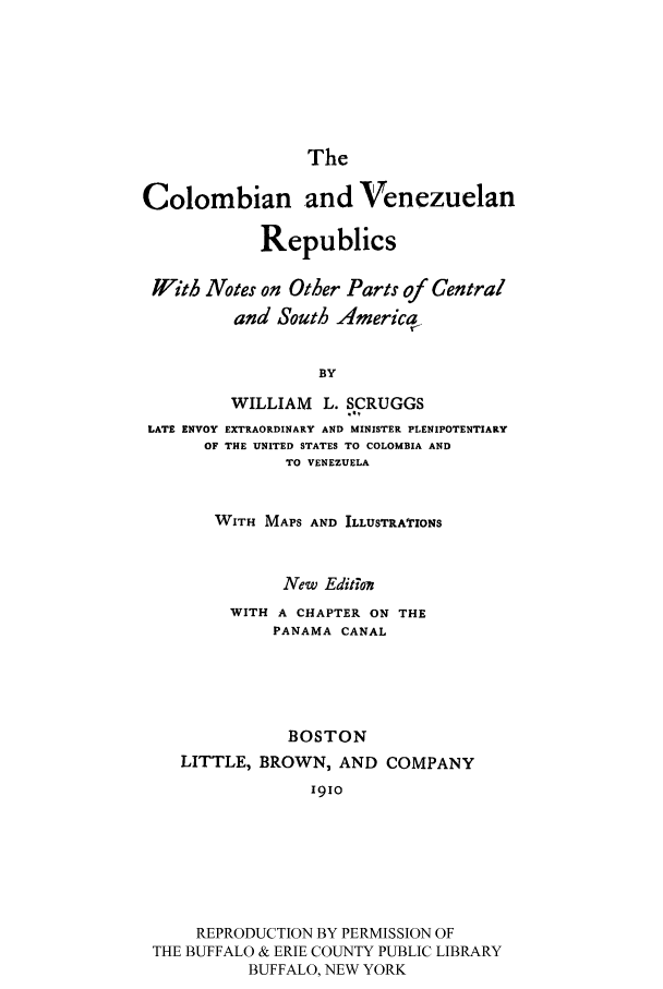 handle is hein.cow/cvenezsa0001 and id is 1 raw text is: The

Colombian and Venezuelan
Republics
Jl'ith Notes on Other Parts of Central
and South America
BY
WILLIAM L. SCRUGGS
-B,
LATE ENVOY EXTRAORDINARY AND MINISTER PLENIPOTENTIARY
OF THE UNITED STATES TO COLOMBIA AND
TO VENEZUELA
WITH MAPS AND ILLUSTRATIONS
New Editkon
WITH A CHAPTER ON THE
PANAMA CANAL
BOSTON
LITTLE, BROWN, AND COMPANY
1910
REPRODUCTION BY PERMISSION OF
THE BUFFALO & ERIE COUNTY PUBLIC LIBRARY
BUFFALO, NEW YORK


