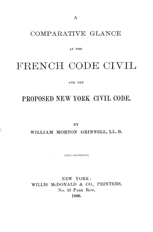 handle is hein.cow/cvgcfhcdcl0001 and id is 1 raw text is: 





    COMPARATIVE GLANCE


              AT THE



FRENCH CODE CIVIL


             AND THE



 PROPOSED NEW YORK CIVIL CODE.




               BY

    WILLIAM MORTON GRINNELL, LL. B.


        NEW YORK:
WILLIS McDONALD & CO., PRINTERS,
       No. 25 PARK Row,
          1886.


