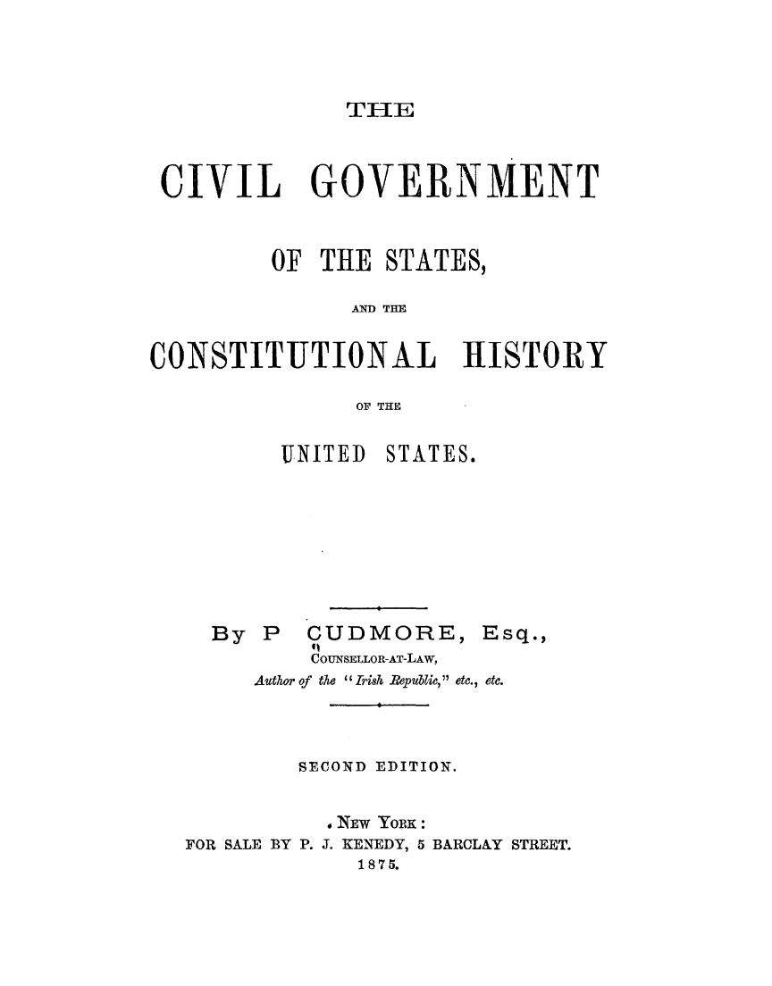handle is hein.cow/cvlgvtsts0001 and id is 1 raw text is: 





TlE


CIVIL GOVERNMENT



         OF THE STATES,

               AND THE


CONSTITUTIONAL HISTORY

               OF THE


UNITED


STATES.


By P   CUDMORE, Esq.,
       11
       COUNSELLOR-AT-LAW,
   Author of the I Iish .Pepulic,  etc., etc.


        SECOND EDITION.


          , NEW YORK :
FOR SALE BY P. J. KENEDY, 5 BARCLAY STREET.
             1875.


