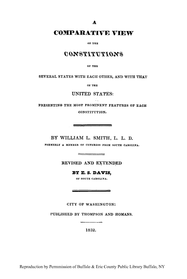 handle is hein.cow/cvwsevs0001 and id is 1 raw text is: A
COMPARATIVE VIEW
OF THE
OF THE
SEVERAL STATES WITH EACH OTHER, AND WITH THAT
OF THE
UNITED STATES:
PRESENTING THE MOST PROMINENT FEATURES OF EACH
CONSTITUTION.
BY WILLIAM L. SMITH, L. L. D.
FORMERLY A MEMBER OF CON1GRESS FROM SOUTH CAROLINA.
REVISED AND EXTENDED
BY E. S. DAVIS
OF SOUTH CAROLINA.
CITY OF WASHINGTON:
PUBLISHED BY THOMPSON AND HOMANS.
1832.

Reproduction by Permnmission of Buffalo & Erie County Public Library Buffalo, NY


