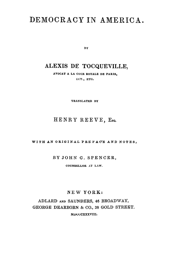 handle is hein.cow/daadtt0001 and id is 1 raw text is: DEMOCRACY IN AMERICA.
BY
ALEXIS DE TOCQUEVILLE,
AVOCAT A LA COUR ROYALE DE PARIS,
ECT., ETC.

TRANSLATED BY
HENRY REEVE, EsQ.
WITH AN ORIGINAL PRE FAC-E AND NOTES,
BY JOHN 0. SPENCER,
COUNSELLOR AT LAW.
NEW YORK:
ADLARD AND SAUNDERS, 46 BROADWAY,
GEORGE DEARBORN & CO., 38 GOLD STREET.
MDuCXXXVIII.


