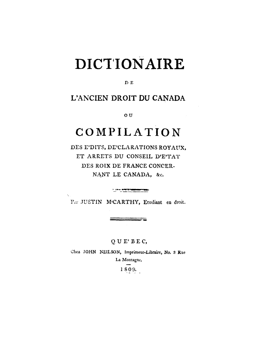 handle is hein.cow/dadcaoc0001 and id is 1 raw text is: 









DICTIONAIRE

            DE

L'ANCIEN DROIT  DU CANADA

            OU


 COMPILATION

DES E'DITS, DE'CLARATIONS ROYAITX,
ET  ARRETS DU CONSEIL D'E'TAT
  DES ROIX DE FRANCE CONCER-
     NANT LE CANADA, &c.



Pa .JUSTIN M'CARTHY, Etudiant en droit.





         Q U E' BE C,
Ciez JOHN  NEILSON, Imprimeur-Libraire, No. 3 Rue
          La Montagne.
          1 8 09.


