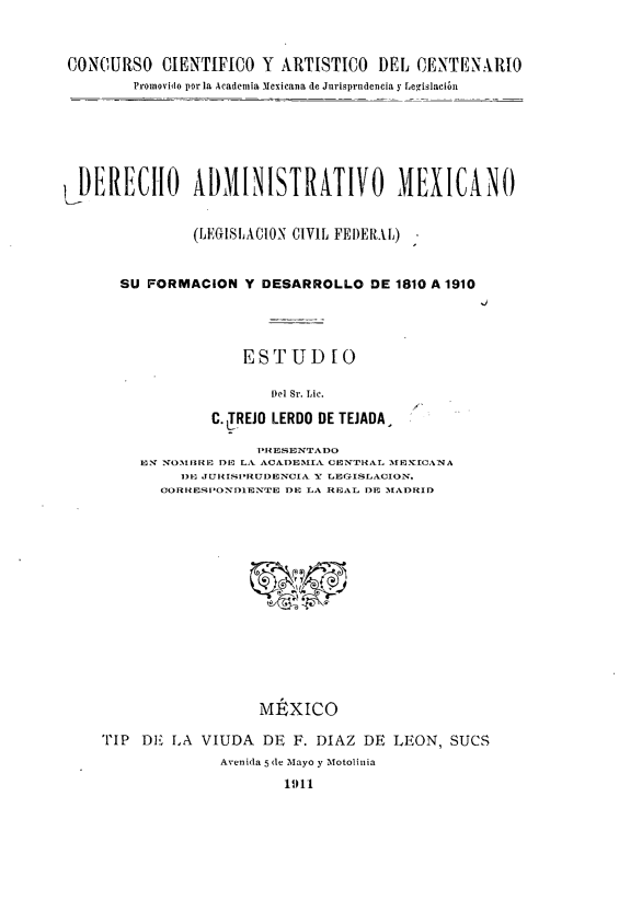 handle is hein.cow/damlcf0001 and id is 1 raw text is: CONCURSO CIENTIFICO Y ARTISTICO DEL CENTENARIO
Promovido por la Academia Mexicana de Jnrisprndencia y Legislación
LDERECIIO ÁDMINISTRATIVO MEXICANO
(LEGISLACION CIVIL FEI)ERIL)
SU FORMACION Y DESARROLLO DE 1810 A 1910
.J

ESTUD [O
)el Sr. Lic.

C. 1TREJO LERDO DE TEJADA.
PRESENTADO
IN NOM1BRE DR Lk ACADEIA~~  CENTRAL M I CXA
)E J Ul1I»RUI)EINCIA Y LEGFISLACION.
ORRESI'OND1ENTE DE TA REAL DE   MADRID
MÉXICO
TIP DE fA VIUDA DE F. DIAZ DE LEON, SUCS
Avenida 5 (le Mayo y Motolinia
1911


