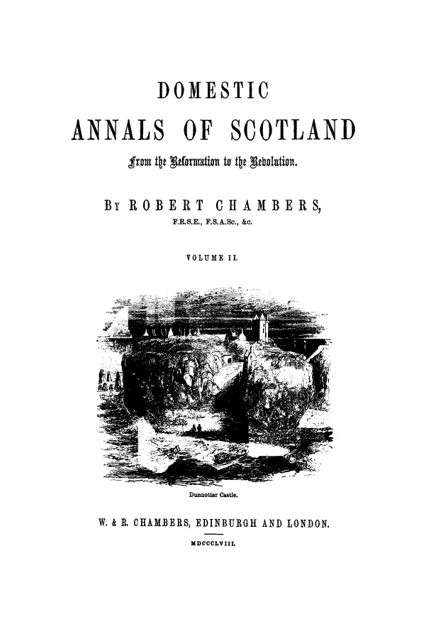 handle is hein.cow/dannas0002 and id is 1 raw text is: DOMESTIC
ANNALS      OF   SCOTLAND
By ROBERT CHAMBERS,
F.R.S.E., F.S.A.Sc., &c.
VOLUME II.

Dunnottar Castle.
W, & R. CHAMBERS, EDINBURGH AND LONDON.
MDCCCLVIIL


