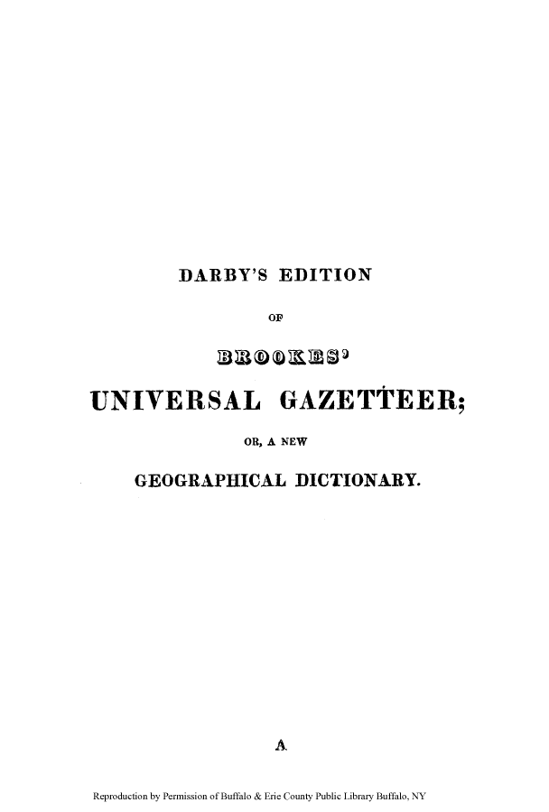 handle is hein.cow/darby0001 and id is 1 raw text is: DARBY'S EDITION

OF
UNIVERSAL GAZETTEER;
OR, A NEW
GEOGRAPHICAL DICTIONARY.
A
Reproduction by Permission of Buffalo & Erie County Public Library Buffalo, NY


