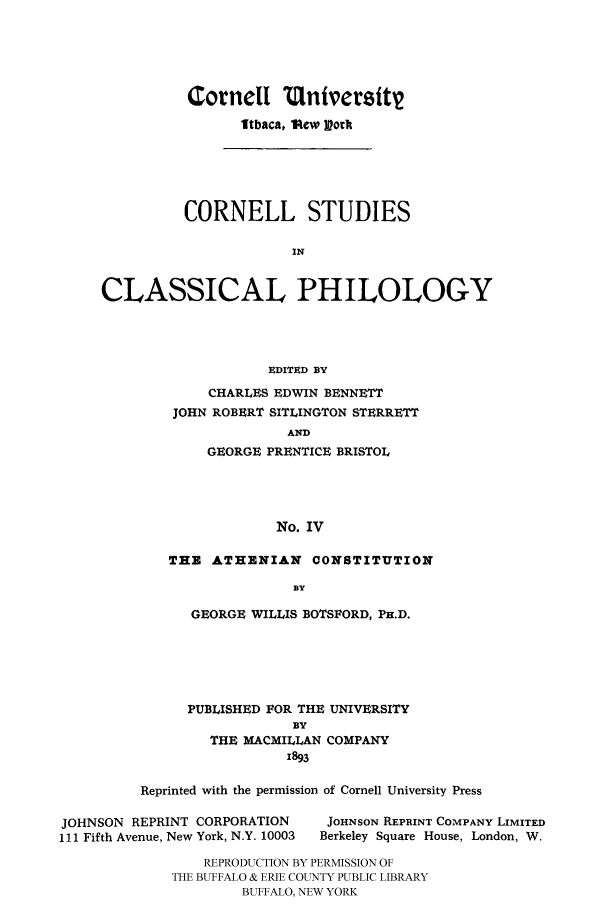handle is hein.cow/dathenco0001 and id is 1 raw text is: 





Cornell Ulntversft
      Itbaca, Pew Vorf


          CORNELL STUDIES

                      IN


CLASSICAL PHILOLOGY




                    EDITAD BY
             CHARLES EDWIN BENNETT
        JOHN ROBERT SITLINGTON STERRETT
                      AND
            GEORGE PRENTICE BRISTOL




                     No. IV


THE ATHENIAN CONSTITUTION

               BY

   GEORGE WILLIS BOTSFORD, PH.D.


      PUBLISHED FOR THE UNIVERSITY
                  BY
        THE MACMILLAN COMPANY
                 1893

Reprinted with the permission of Cornell University Press


JOHNSON REPRINT CORPORATION
111 Fifth Avenue, New York, N.Y. 10003


JOHNSON REPRINT COMPANY LIMITED
Berkeley Square House, London, W.


    REPRODUCTION BY PERMISSION OF
THE BUFFALO & ERIE COUNTY PUBLIC LIBRARY
        BUFFALO, NEW YORK


