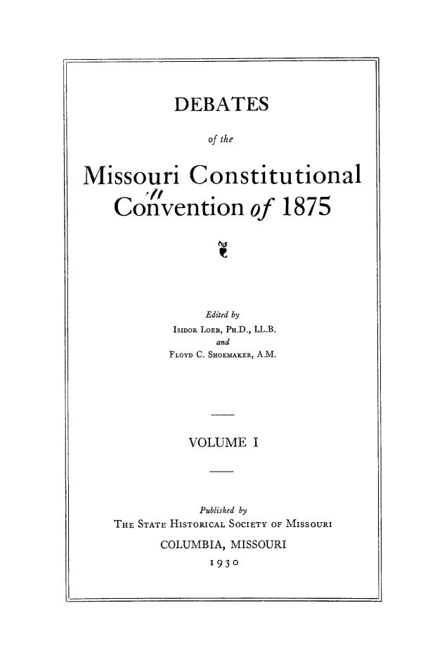 handle is hein.cow/dbmocsv0001 and id is 1 raw text is: 







            DEBATES

                of the


Missouri Constitutional
        C/,f
    Convention of 1875


            Edited by
        ISIDOR LOEB, PH.D., LL.B.
             and
       FLOYD C. SHOEMAKER, A.M.






          VOLUME I




          Published by
THE STATE HISTORICAL SOCIETY OF MISSOURI

      COLUMBIA, MISSOURI
            1930


