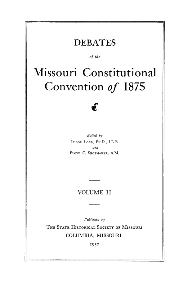 handle is hein.cow/dbmocsv0002 and id is 1 raw text is: 







            DEBATES

                of the


Missouri Constitutional


   Convention of 1875








                Edited by
           ISIDOR LOEB, PH.D., LL.B.
                 and
           FLOYD C. SHOEMAKER, A.M.







             VOLUME II




               Published by
    THE STATE HISTORICAL SOCIETY OF MISSOURI


COLUMBIA, MISSOURI


1932


I


