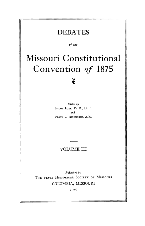 handle is hein.cow/dbmocsv0003 and id is 1 raw text is: 






            DEBATES


                of the



Missouri Constitutional


Convention


of


1875


             Edited by
        ISIDOR LoEB, Pu. D., LL. B.
              and
        FLOYD C. SHOEMAKER, A.M.







          VOLUME III





            Published by
THE STATE HISTORICAL SOCIETY OF MISSOURI
       COLUMBIA, MISSOURI
              1936


