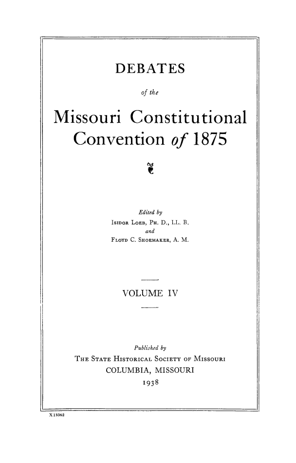 handle is hein.cow/dbmocsv0004 and id is 1 raw text is: 







            DEBATES


                 of the


Missouri Constitutional


Convention


of 1875


            Edited by
       ISIDOR LOEB, PH. D., LL. B.
             and
       FLOYD C. SHOEMAKER, A. M.






         VOLUME IV






           Published by
THE STATE HISTORICAL SOCIETY OF MISSOURI
      COLUMBIA, MISSOURI
             1938


X 13362



