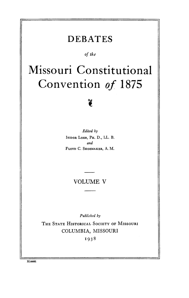 handle is hein.cow/dbmocsv0005 and id is 1 raw text is: 





           DEBATES

                of the


Missouri Constitutional


Convention


Of


1875


            Edited by
       ISIDOR LOEB, PH. D., LL. B.
             and
       FLOYD C. SHOEMAKER, A. M.





         VOLUME V





           Published by
THE STATE HISTORICAL SOCIETY OF MISSOURI
      COLUMBIA, MISSOURI
             1938


X16681


