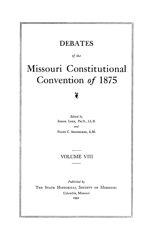 handle is hein.cow/dbmocsv0008 and id is 1 raw text is: 










            DEBATES


                 of the



Missouri Constitutional


    Convention of 1875


             Edited by
        ISIDOR LOEB, PH.D., LL.B.
               and
        FLOYD C. SHOEMAKER, A.M.






          VOLUME VIII






            Published by
THE STATE HISTORICAL SOCIETY OF MISSOURI
           Columbia, Missouri
              1942


