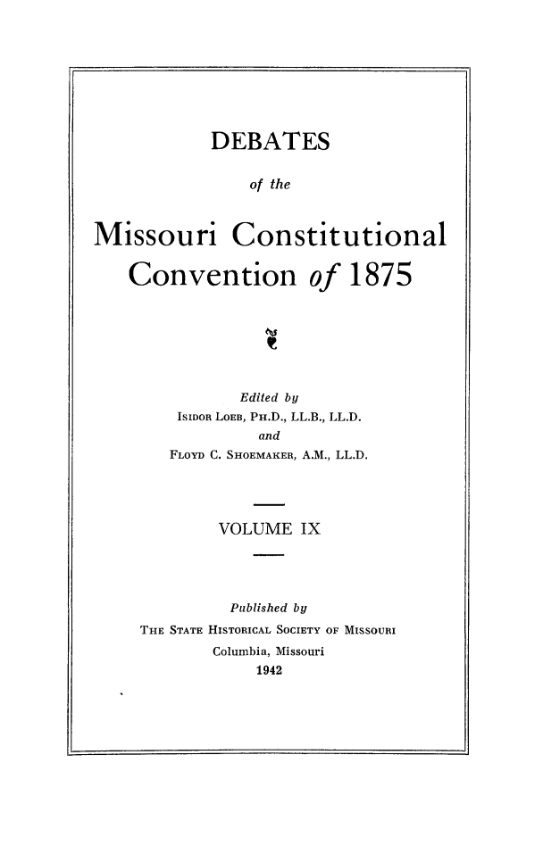 handle is hein.cow/dbmocsv0009 and id is 1 raw text is: 









            DEBATES


                of the



Missouri Constitutional


    Convention of 1875


          Edited by
    ISIDOB LOEB, PH.D., LL.B., LL.D.
            and
   FLOYD C. SHOEMAKER, A.M., LL.D.





        VOLUME IX





        Published by
THE STATE HISTORICAL SOCIETY OF MISSOURI
        Columbia, Missouri
            1942



