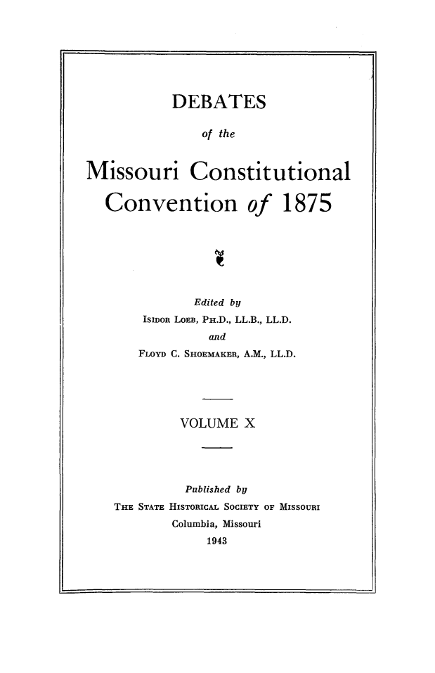 handle is hein.cow/dbmocsv0010 and id is 1 raw text is: 








           DEBATES

               of the



Missouri Constitutional


   Convention of 1875


           Edited by
    ISIDon LOEB, Pn.D., LL.B., LL.D.
             and
   FLOYD C. SHOEMAKER, A.M., LL.D.






         VOLUME X





         Published by
THE STATE HISTORICAL SOCIETY OF MISSOURI
        Columbia, Missouri
            1943


