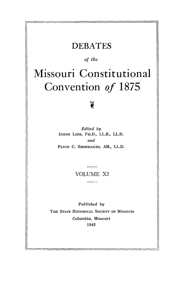 handle is hein.cow/dbmocsv0011 and id is 1 raw text is: 








            DEBATES

                of the


Missouri Constitutional


   Convention of 1875


          Edited by
   ISIDOR LOEB, PH.D., LL.B., LL.D.
            and
  FLOYD C. SHOEMAKER, AM., LL.D.





        VOLUME XI





        Published by
THE STATE HISTORICAL SOCIETY OF MISSOURI
       Columbia, Missouri
            1943


