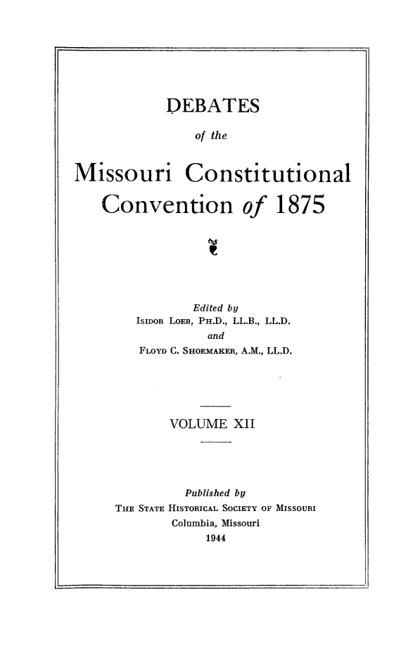 handle is hein.cow/dbmocsv0012 and id is 1 raw text is: 








            DEBATES

                of the



Missouri Constitutional


    Convention of 1875








                Edited by
        ISIDOR LOEB, PH.D., LL.B., LL.D.
                  and
         FLOYD C. SHOEMAKER, A.M., LL.D.






             VOLUME XII





               Published by
     THE STATE HISTORICAL SOCIETY OF MISSOURI
             Columbia, Missouri
                 1944


