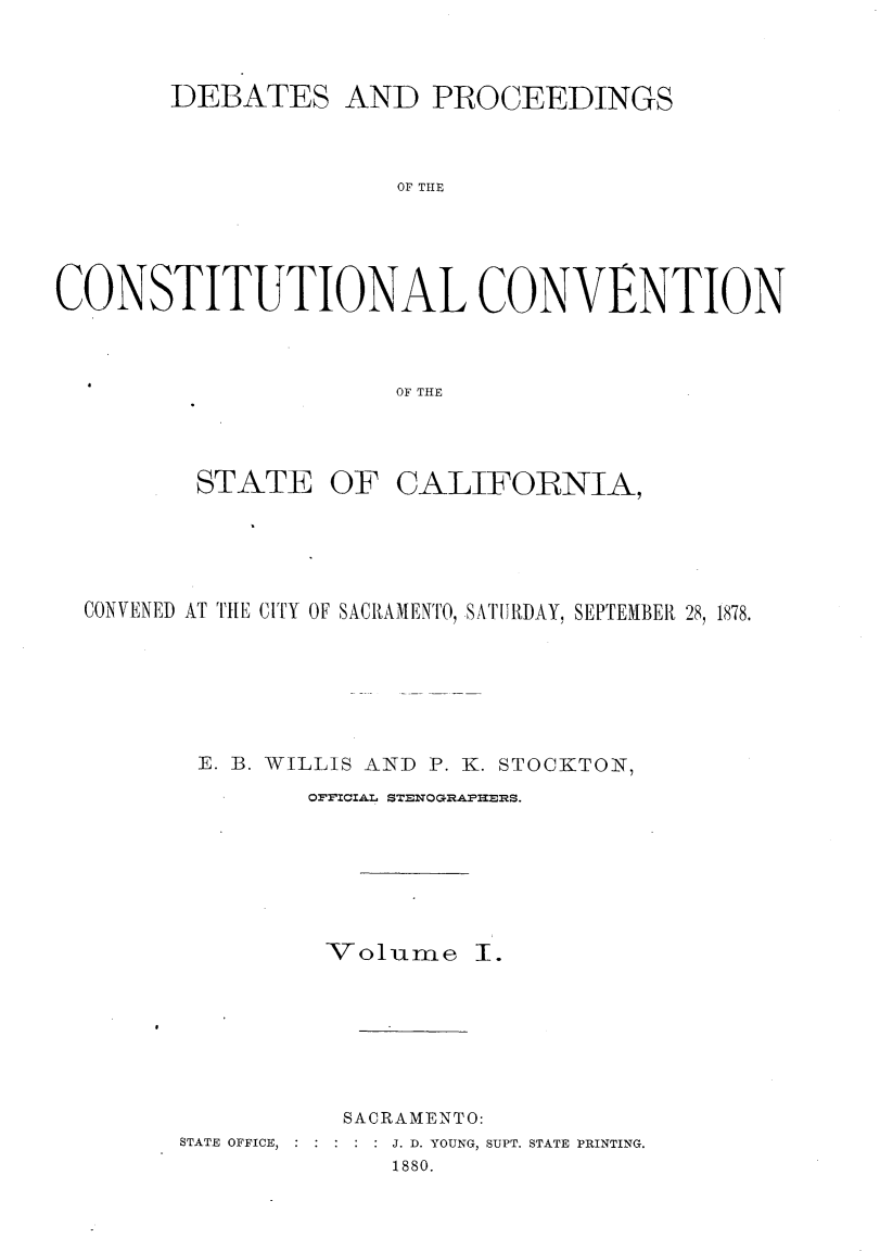handle is hein.cow/dbprccnt0001 and id is 1 raw text is: 



       DEBATES AND PROCEEDINGS



                      OF THE





CONSTITUTIONAL CONVENTION



                      OF THE


STATE


OF CALIFORNIA,


CONVENED AT THE CITY OF SACRAMENTO, SATII)IDAY, SEPTEMBER 28, 1878.







       E. B. WILLIS AND P. K. STOCKTON,

               OFVICIAL STENOGRAPHERS.


-7-olumne


SACRAMENTO:


STATE OFFICE,


. J. D. YOUNG, SUPT. STATE PRINTING.
      1880.


