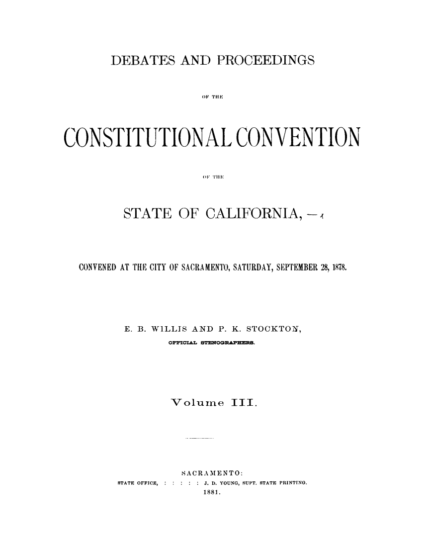 handle is hein.cow/dbprccnt0003 and id is 1 raw text is: 






       DEBATES AND PROCEEDINGS



                     OF THE





CONSTITUTIONAL CONVENTION



                      F TIIIl


STATE OF


CALIFORNIA, -


CONVENED AT THE CITY OF SACRAMENTO, SATURDAY, SEPTEMBER 28, 1878.






       E. B. W1LLIS AND P. K. STOCKTON,
              027CZL ST=9OGltAP=M.






              Volume III.








                S A CR A MEN TO:
      STATE OFFICE,  :    J. D. YOUNG, SUPT. STATE PRINTING.
                   1881.


