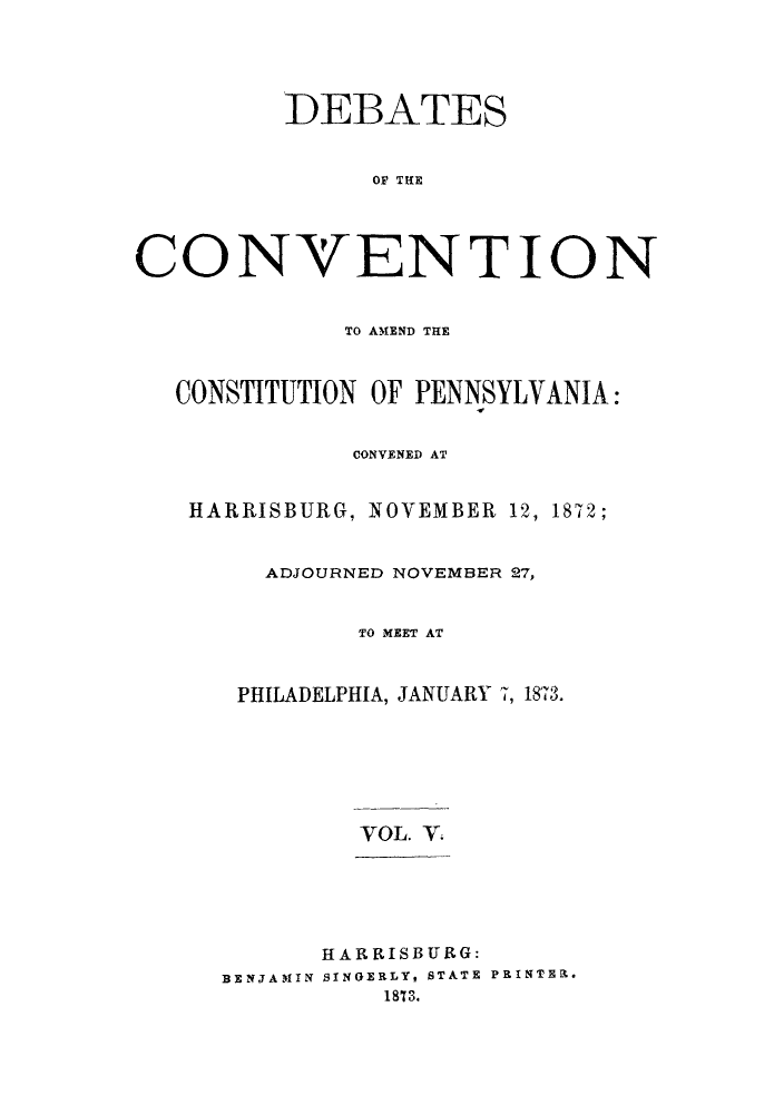 handle is hein.cow/dcampenc0005 and id is 1 raw text is: DEBATES
OF THE
CONVENTION
TO AMEND THE
CONSTITUTION OF PENNSYLVANIA:
CONVENED AT
HARRISBURG, NOVEMBER 12, 1872;
ADJOURNED NOVEMBER 27,
TO MEET AT
PHILADELPHIA, JANUARY 7, 1873.
VOL. V
HARRISBURG:
BENJAMIN SINGERLY, STATE PRINTER.
1873.



