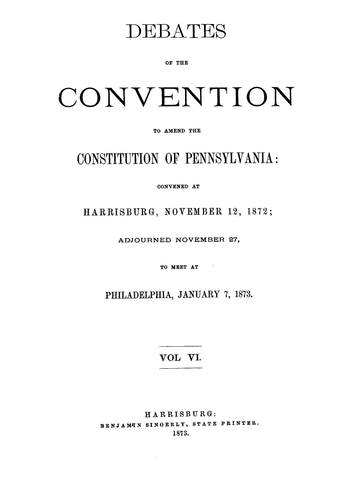 handle is hein.cow/dcampenc0006 and id is 1 raw text is: DEBATES
OF THE
CONVENTION
TO AMEND THE
CONSTITUTION OF PENNSYLVANIA:
OONVENED AT
HARRISBURG, NOVEMBER 12, 1872;
ADJOURNED NOVEMBER 27,
TO MEET AT
PHILADELPHIA, JANUARY 7, 1873.

VOL VI.

HARRISBURG:
BENJAMA1N SINOERLY, STATE PRINTER,
1873.


