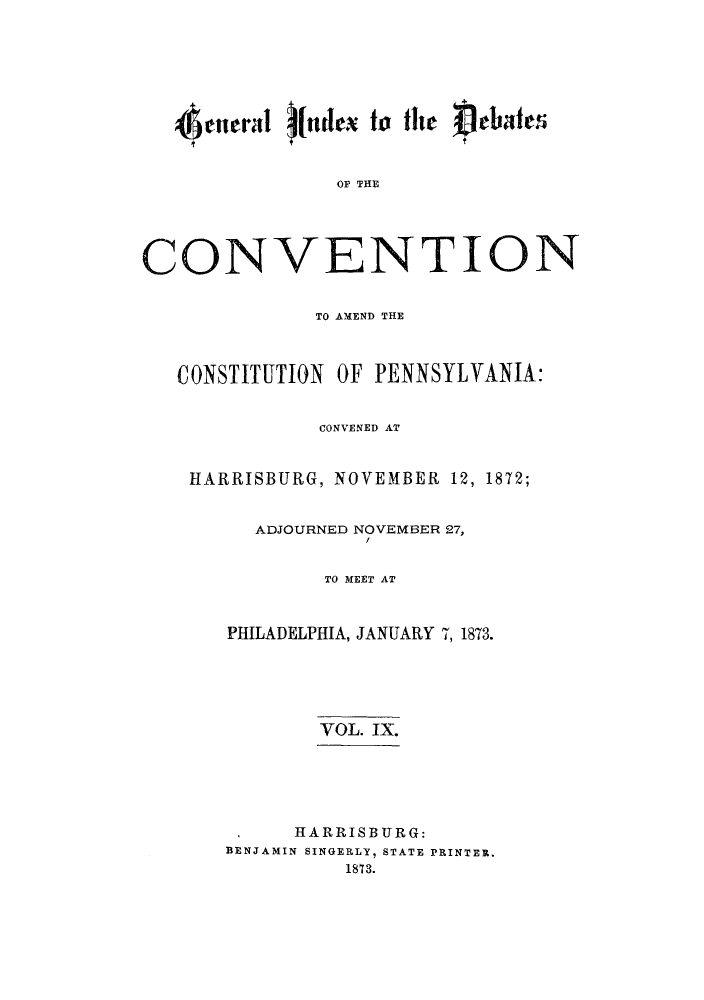 handle is hein.cow/dcampenc0009 and id is 1 raw text is: e0nrral (ndex to the  ebate
OP THE
CONVENTION
TO AMEND THE
CONSTITUTION OF PENNSYLVANIA:
CONVENED AT
HARRISBURG, NOVEMBER 12, 1872;
ADJOURNED NOVEMBER 27,
TO MEET AT
PHILADELPHIA, JANUARY 7, 1873.
VOL. IX.
HARRISBURG:
BENJAMIN SINGERLY, STATE PRINTER,
18T3.


