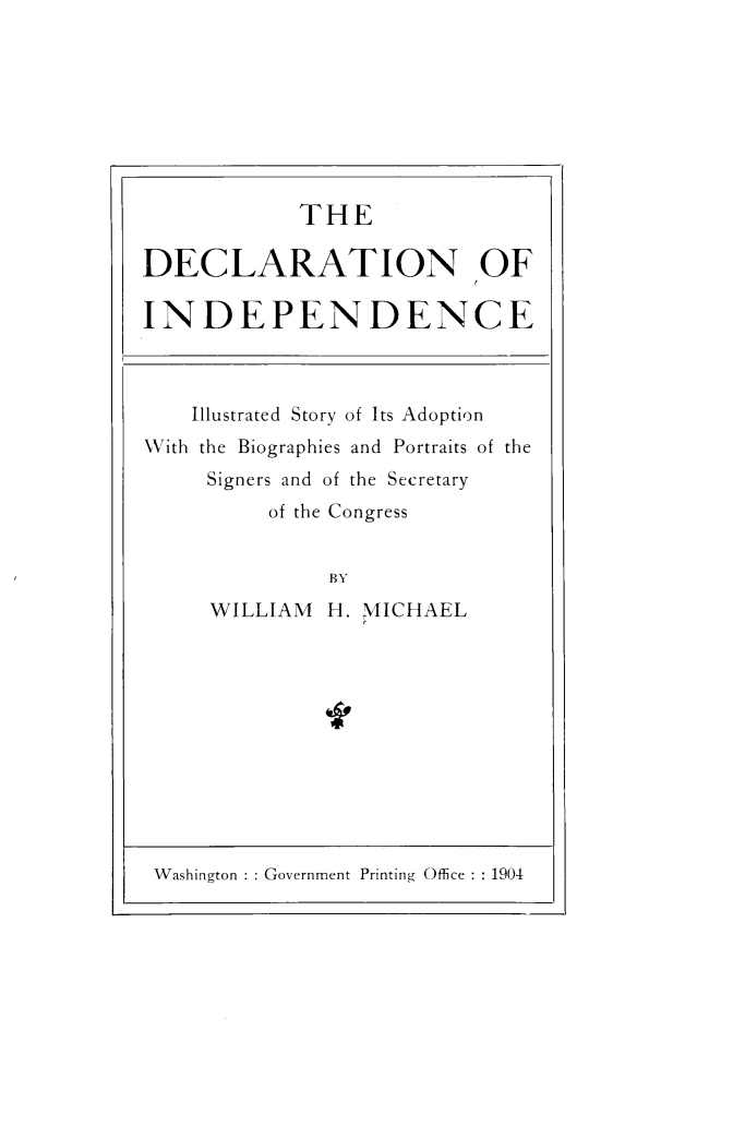 handle is hein.cow/dclindpce0001 and id is 1 raw text is: 








            THE

DECLARATION OF

INDEPENDENCE



    Illustrated Story of Its Adoption
With the Biographies and Portraits of the
     Signers and of the Secretary
          of the Congress


               BY
     WILLIAM H. MICHAEL


Washington   Government Printing Office  1904


