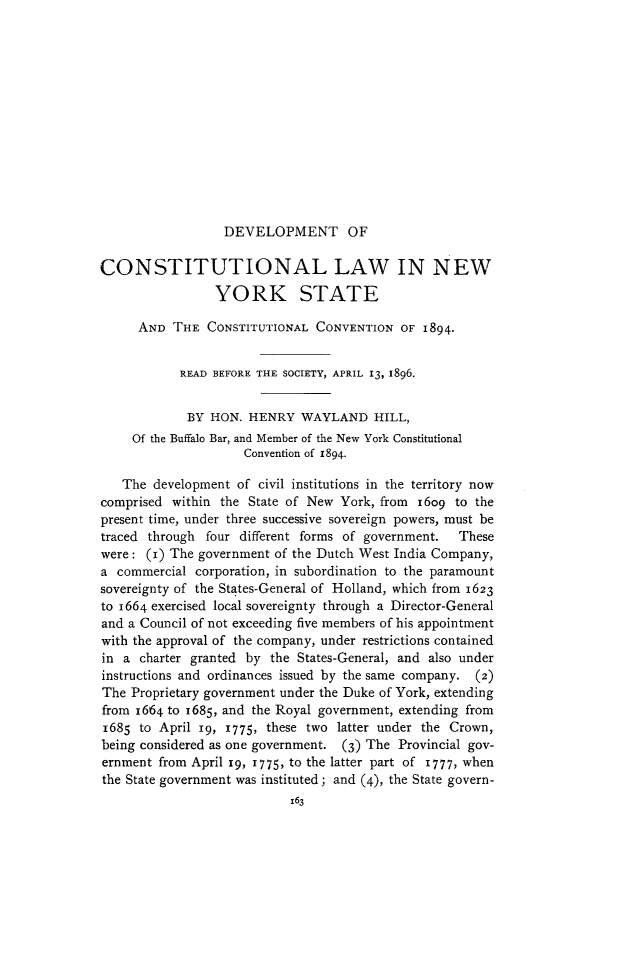 handle is hein.cow/dclnys0001 and id is 1 raw text is: 













DEVELOPMENT OF


CONSTITUTIONAL LAW IN NEW
                YORK STATE

     AND  THE  CONSTITUTIONAL  CONVENTION  OF 1894-


           READ BEFORE THE SOCIETY, APRIL 13, 1896.


           BY   HON. HENRY   WAYLAND   HILL,
     Of the Buffalo Bar, and Member of the New York Constitutional
                     Convention of 1894.

   The  development of civil institutions in the territory now
comprised within the State of New York, from 1609  to the
present time, under three successive sovereign powers, must be
traced through four different forms of government. These
were:  (I) The government of the Dutch West India Company,
a commercial  corporation, in subordination to the paramount
sovereignty of the States-General of Holland, which from 1623
to 1664 exercised local sovereignty through a Director-General
and a Council of not exceeding five members of his appointment
with the approval of the company, under restrictions contained
in a  charter granted by the States-General, and also under
instructions and ordinances issued by the same company. (2)
The Proprietary government under the Duke of York, extending
from 1664 to 1685, and the Royal government, extending from
1685  to April i9, 1775, these two latter under the Crown,
being considered as one government. (3) The Provincial gov-
ernment from April x9, 1775, to the latter part of 1777, when
the State government was instituted; and (4), the State govern-
                           163



