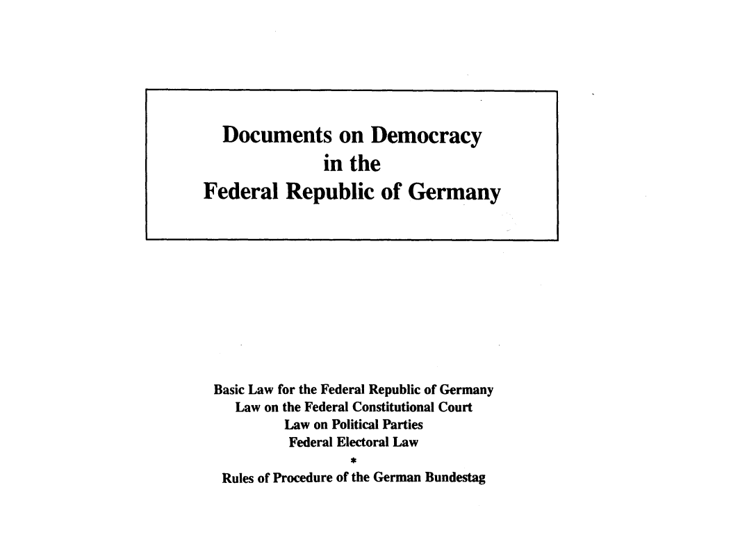 handle is hein.cow/ddemfrg0001 and id is 1 raw text is: 























Basic Law for the Federal Republic of Germany
   Law on the Federal Constitutional Court
         Law on Political Parties
         Federal Electoral Law
                 R
 Rules of Procedure of the German Bundestag


  Documents on Democracy

               in the

Federal Republic of Germany


