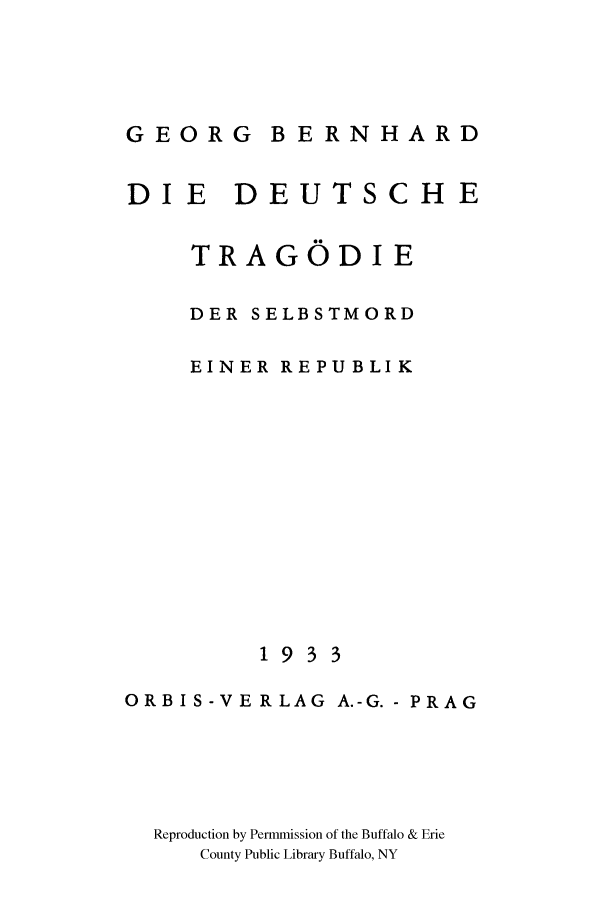 handle is hein.cow/ddtragse0001 and id is 1 raw text is: GEORG B ERNHARD
DI E DEUTSCHE
TRAGODI E
DER SELBSTMORD
EINER REPUBLIK
1933
ORBIS-VERLAG A.-G.- PRAG
Reproduction by Permmission of the Buffalo & Erie
County Public Library Buffalo, NY


