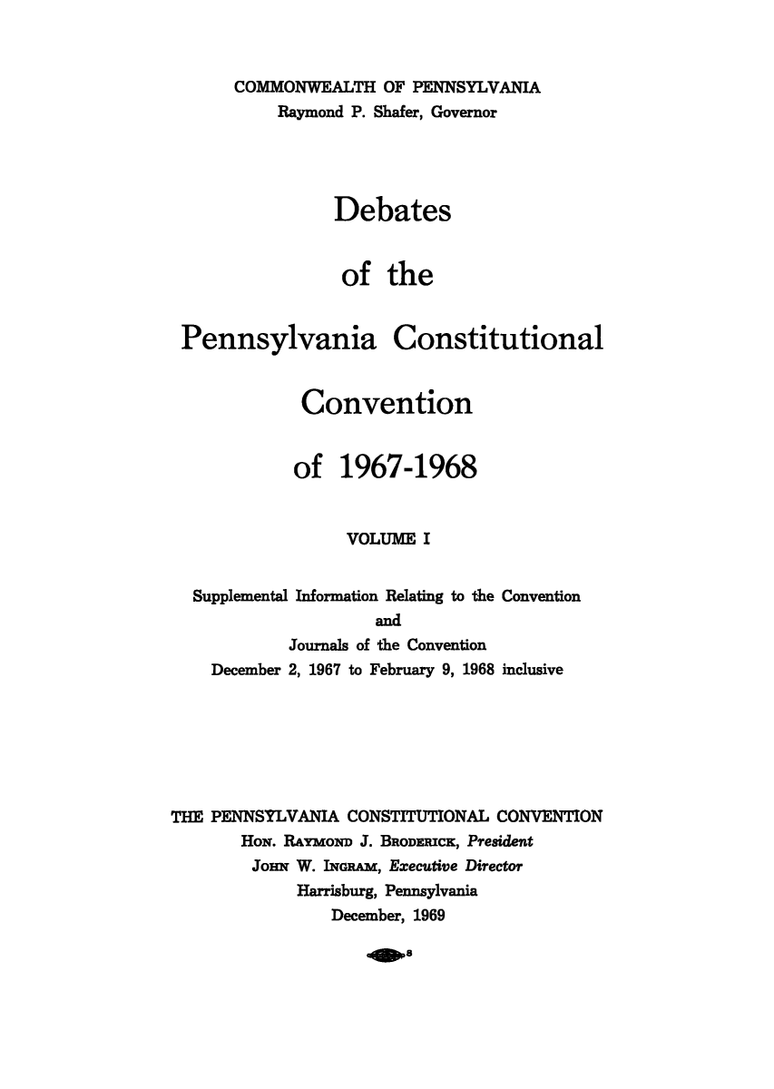 handle is hein.cow/debpennco0001 and id is 1 raw text is: COMMONWEALTH OF PENNSYLVANIA
Raymond P. Shafer, Governor
Debates
of the
Pennsylvania Constitutional
Convention
of 1967-1968
VOLUME I
Supplemental Information Relating to the Convention
and
Journals of the Convention
December 2, 1967 to February 9, 1968 inclusive
THE PENNSYLVANIA CONSTITUTIONAL CONVENTION
HoN. RAYMOND J. BRODERICK, President
JOHN W. INGRAM, Executive Director
Harrisburg, Pennsylvania
December, 1969


