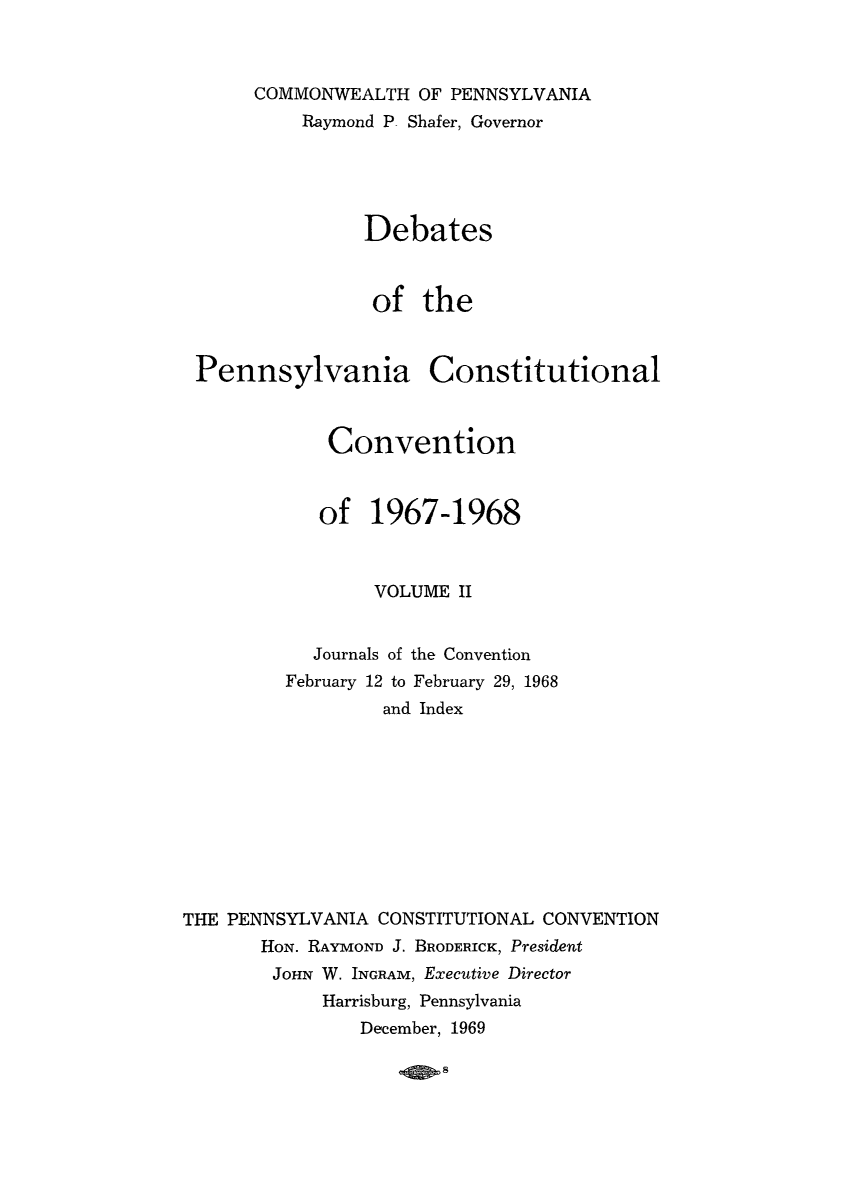 handle is hein.cow/debpennco0002 and id is 1 raw text is: COMMONWEALTH OF PENNSYLVANIA
Raymond P- Shafer, Governor
Debates
of the

Pennsylvania

Constitutional

Convention
of 1967-1968
VOLUME II
Journals of the Convention
February 12 to February 29, 1968
and Index
THE PENNSYLVANIA CONSTITUTIONAL CONVENTION
How. RAYMOND J. BRODERICK, President
JOHN W. INGRAM, Executive Director
Harrisburg, Pennsylvania
December, 1969

4so8


