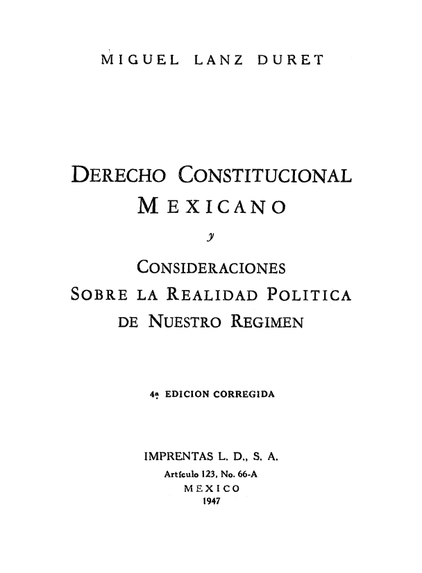 handle is hein.cow/deconmx0001 and id is 1 raw text is: 

MIGUEL   LANZ  DURET


DERECHO


CONSTITUCIONAL


ME   XICANO
       y

CONSIDERACIONES


SOBRE LA REALIDAD  POLITICA
     DE NUESTRO REGIMEN



        41 EDICION CORREGIDA



        IMPRENTAS L. D., S. A.
        Articulo 123, No. 66-A
           MEXICO
             1947


