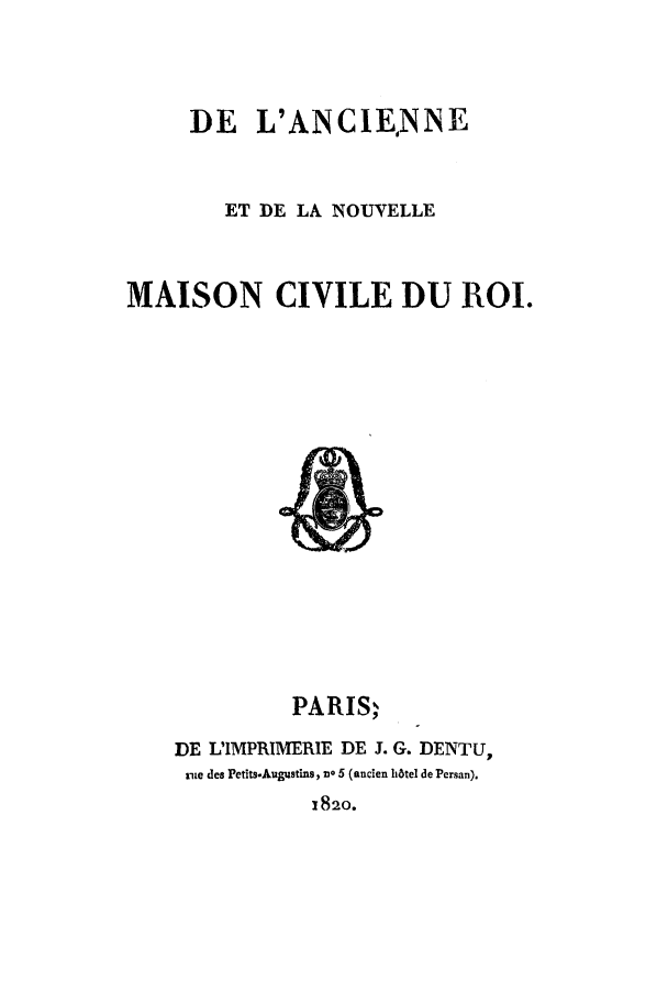 handle is hein.cow/deinouc0001 and id is 1 raw text is: DE L'ANCIENNE
ET DE LA NOUVELLE
MAISON CIVILE DU ROI.

PARISI
DE L'IMPRIMERIE DE J. G. DENTU,
rue des Petits-Augustins, no 5 (ancien h6tel de Persan).
1820.


