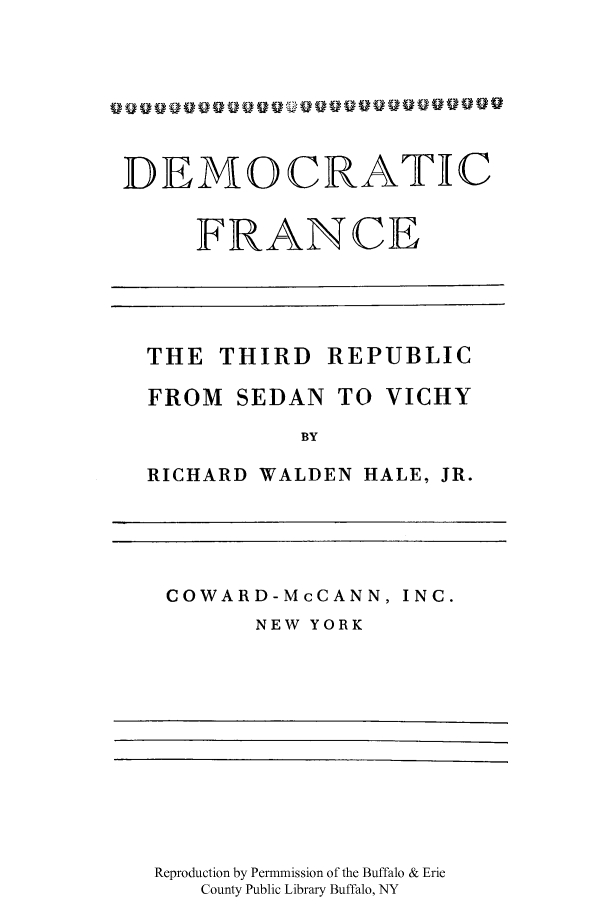 handle is hein.cow/demthirr0001 and id is 1 raw text is: DEMOCRATIC
FRANCE
THE THIRD REPUBLIC
FROM SEDAN TO VICHY
BY
RICHARD WALDEN HALE, JR.

COWARD-McCANN, INC.
NEW YORK

Reproduction by Permmission of the Buffalo & Erie
County Public Library Buffalo, NY


