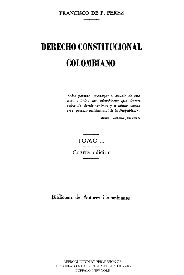 handle is hein.cow/derec0002 and id is 1 raw text is: FRANCISCO DE P. PEREZ

DERECHO CONSTITUCIONAL
COLOMBIANO
-c3ve permito aconsejar el estudio de este
libro a todos los colombianos que deseen
saber de d6nde venimos y a d6nde vamos
en el proceso institucional de la cR9ep~blica-.
MIGUEL MORENO JARAMILLO
TOMO II
Cuarta edici6n
B16lioteca de Autores Colom       anos
REPRODUCTION BY PERMISSION OF
THE BUFFALO & ERIE COUNTY PUBLIC LIBRARY
BUFFALO, NEW YORK


