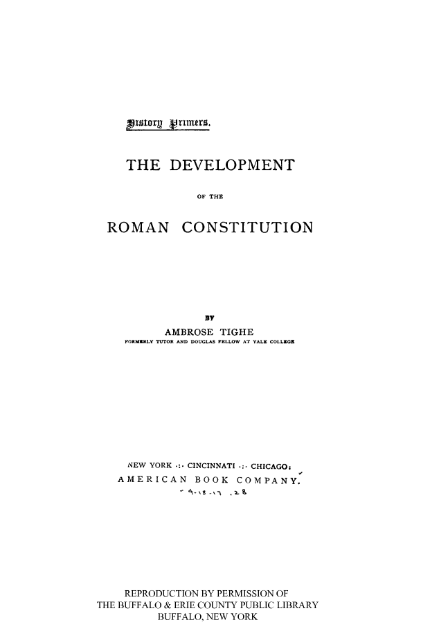 handle is hein.cow/devrom0001 and id is 1 raw text is: THE DEVELOPMENT
OF THE
ROMAN CONSTITUTION
BY
AMBROSE TIGHE
FORMERLY TUTOR AND DOUGLAS FELLOW AT YALE COLLEGE
NEW YORK  CINCINNATI ... CHICAGO:
AMERICAN BOOK COMPANY.
REPRODUCTION BY PERMISSION OF
THE BUFFALO & ERIE COUNTY PUBLIC LIBRARY
BUFFALO, NEW YORK



