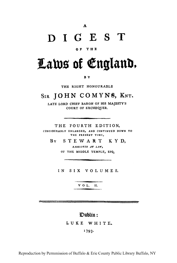 handle is hein.cow/dgland0002 and id is 1 raw text is: A

DIG EST
OF THE
tatuDs of enlgiatib,
BY
THE RIGHT HONOURABLE
SIR JOHN COMYN*S, KNT.
LATE LORD CHIEF BARON OF HIS MAJESTY'S
COURT OF EXCHEQUER.
THE FOURTH EDITION,
CONSIDERABLY ENLARGED, AND CONTINUED DOWN TO
THE PRESENT TIME,
By   STEWART        KY D,
BARRISTER AT LAW,
OF THE MIDDLE TEMPLE, ESQ.
IN SIX VOLUMES.
V O L. II.
Vubltn:
LUKE WHITE.
1793*

Reproduction by Permnmission of Buffalo & Erie County Public Library Buffalo, NY


