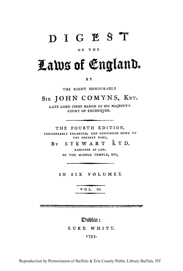 handle is hein.cow/dgland0003 and id is 1 raw text is: DIG E 9 T
OF THE
Lawus of tiglanb.
BY
THE RIGHT HONOURABLE
SIR JOHN     COMYNS, KNT.
LATE LORD CHIEF BARON OF HIS MAJESTY'S
COURT OF EXCHEQUER.
THE FOURTH EDITION,
CONSIDERABLY ENLARGED, AND CONTINUED DOWN TO
THE PRESENT TIME,
By   STEWART        KYD,
BARRISTER AT ZAW,
OF THE MIDDLE TEMPLE, ESQ.
IN SIX VOLUMES.
V O L.  III.
Dublin:
LUKE WHITE.
I793*

Reproduction by Permnmission of Buffalo & Erie County Public Library Buffalo, NY


