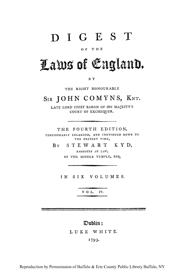 handle is hein.cow/dgland0004 and id is 1 raw text is: DIGEST
OF THE
Lales of Cnglant,
BY
THE RIGHT HONOURABLE
SIR JOHN COMYNS, KNT.
LATE LORD CHIEF BARON OF HIS MAJESTY'S
COURT OF EXCHEQUER.
THE FOURTH EDITION,
CONSIDERABLY ENLARGED, AND CONTINUED DOWN TO
THE PRESENT TIME,
By  STEWART        KYD,
BARRISTER AT LAW,
OF THE MIDDLE TEMPLE, ESQ.
IN SIX VOLUMES.
V O L. IV.
Dublin:
LUKE WHITE.
1793-

Reproduction by Permmission of Buffalo & Erie County Public Library Buffalo, NY


