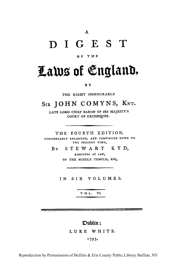 handle is hein.cow/dgland0006 and id is 1 raw text is: A

DIGE

S

T

OF THlE
LaUts of Cnglankb
BY
THE RIGHT HONOURABLE
SIR JOHN COMYNS, KNT.
LATE LORD CHIEF BARON OF HIS MAJESTY'S
COURT OF EXCHEQUER.
THE FOURTH EDITION,
CONSIDERABLY ENLARGED, AND CON.TINUED DOWN TO
THE PRESENT TIME,
By    STEWART           KYD,
BARRISTER AT LA}V,
OF THE MIDDLE TEMPLE, ESQ.
IN   SIX    VOLUMES.
V O L. VI.

Dublin -:
LUKE WHITE.
1793.

Reproduction by Permnmission of Buffalo & Erie County Public Library Buffalo, NY



